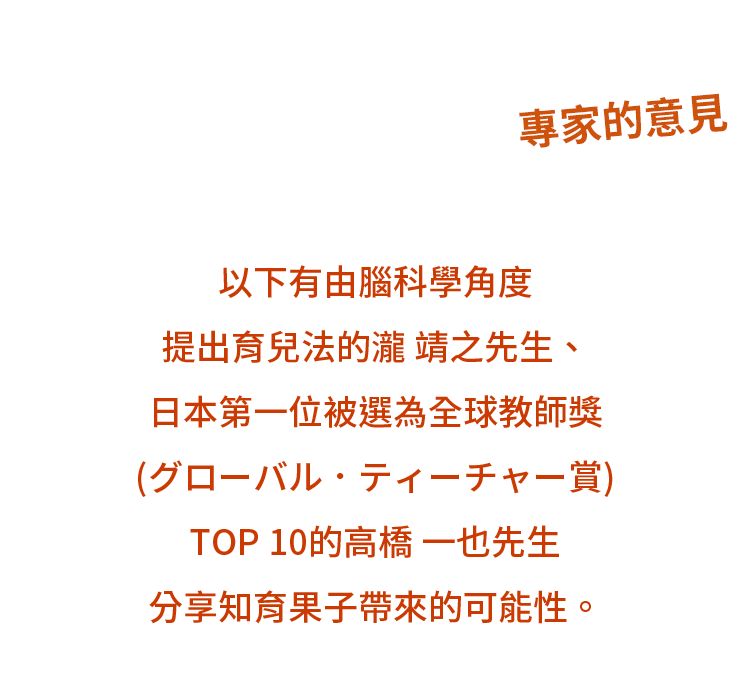專家的意見 - 以下有由腦科學角度提出育兒法瀧 靖之先生、日本第一位被選為全球教師獎(グローバル．ティーチャー賞) TOP 10的高橋 一也先生分享知育果子帶來的可能性。